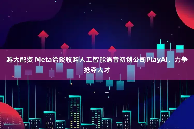 越大配资 Meta洽谈收购人工智能语音初创公司PlayAI，力争抢夺人才