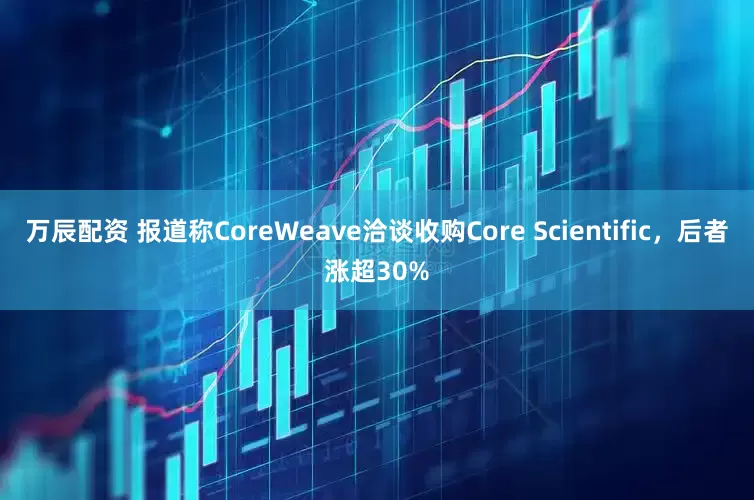 万辰配资 报道称CoreWeave洽谈收购Core Scientific，后者涨超30%