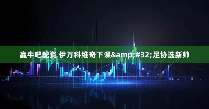 赢牛吧配资 伊万科维奇下课&#32;足协选新帅