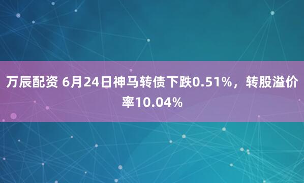 万辰配资 6月24日神马转债下跌0.51%，转股溢价率10.04%