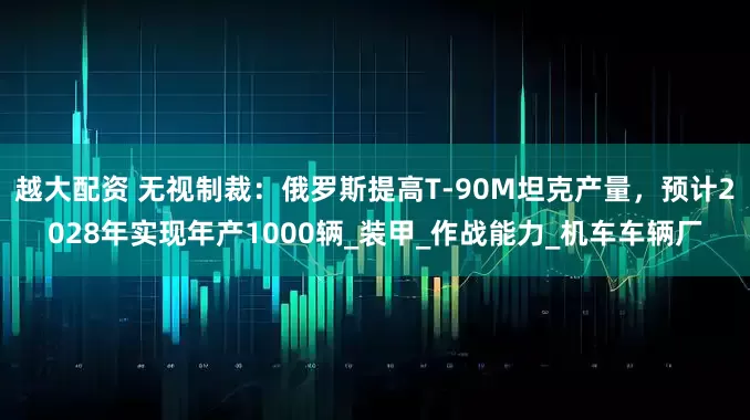 越大配资 无视制裁：俄罗斯提高T-90M坦克产量，预计2028年实现年产1000辆_装甲_作战能力_机车车辆厂