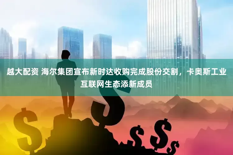 越大配资 海尔集团宣布新时达收购完成股份交割，卡奥斯工业互联网生态添新成员