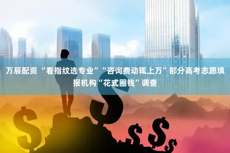 万辰配资 “看指纹选专业”“咨询费动辄上万”部分高考志愿填报机构“花式圈钱”调查