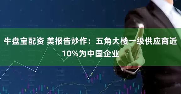 牛盘宝配资 美报告炒作：五角大楼一级供应商近10%为中国企业