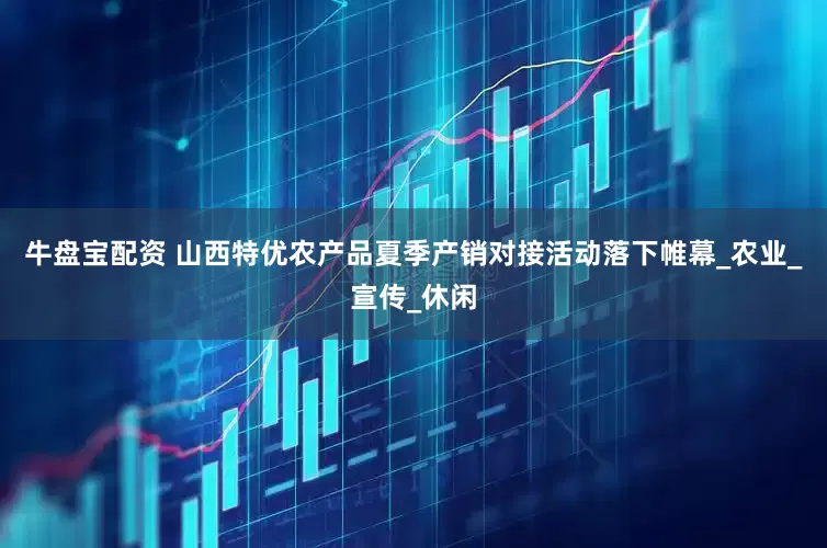 牛盘宝配资 山西特优农产品夏季产销对接活动落下帷幕_农业_宣传_休闲