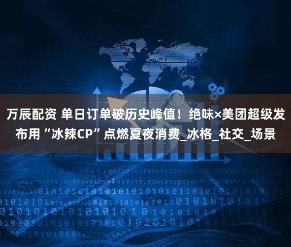 万辰配资 单日订单破历史峰值！绝味×美团超级发布用“冰辣CP”点燃夏夜消费_冰格_社交_场景