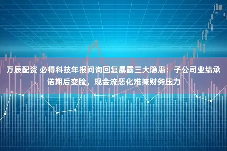 万辰配资 必得科技年报问询回复暴露三大隐患：子公司业绩承诺期后变脸，现金流恶化难掩财务压力