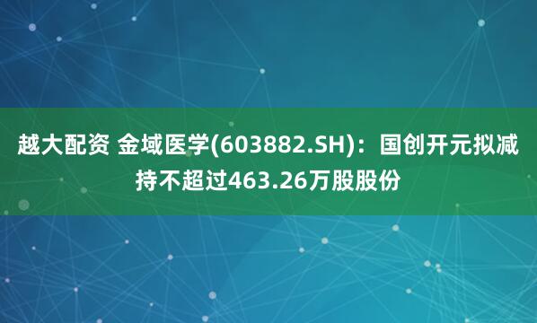 越大配资 金域医学(603882.SH)：国创开元拟减持不超过463.26万股股份