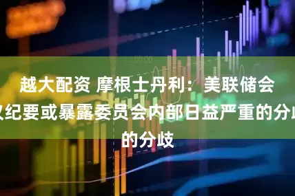 越大配资 摩根士丹利：美联储会议纪要或暴露委员会内部日益严重的分歧