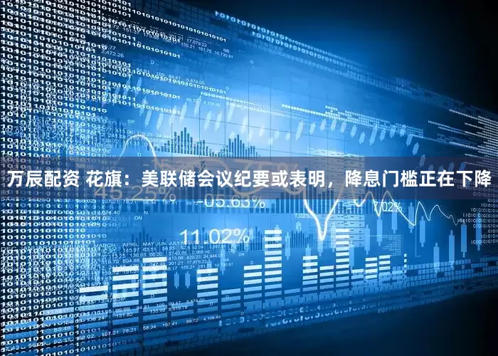 万辰配资 花旗：美联储会议纪要或表明，降息门槛正在下降