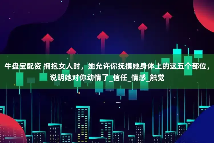 牛盘宝配资 拥抱女人时，她允许你抚摸她身体上的这五个部位，说明她对你动情了_信任_情感_触觉