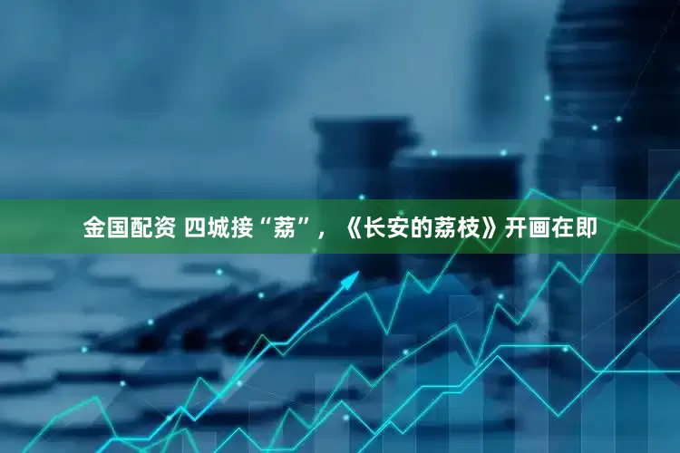 金国配资 四城接“荔”，《长安的荔枝》开画在即