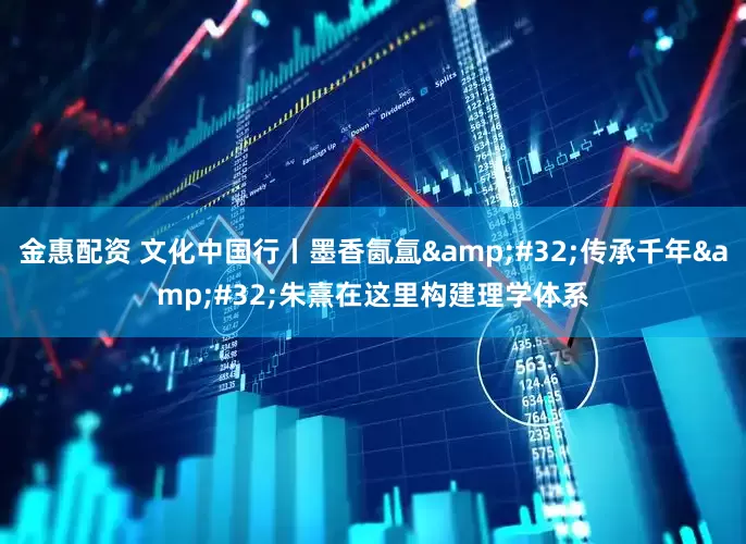 金惠配资 文化中国行丨墨香氤氲&#32;传承千年&#32;朱熹在这里构建理学体系