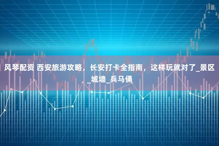 风琴配资 西安旅游攻略，长安打卡全指南，这样玩就对了_景区_城墙_兵马俑