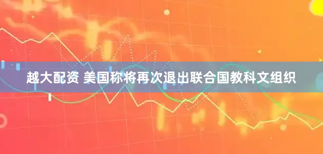 越大配资 美国称将再次退出联合国教科文组织