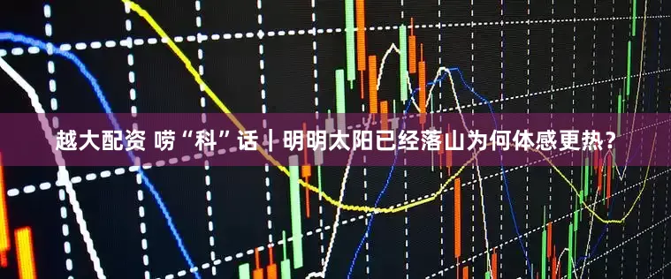 越大配资 唠“科”话｜明明太阳已经落山　为何体感更热？