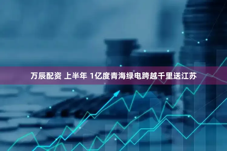 万辰配资 上半年 1亿度青海绿电跨越千里送江苏