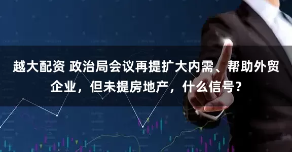 越大配资 政治局会议再提扩大内需、帮助外贸企业，但未提房地产，什么信号？