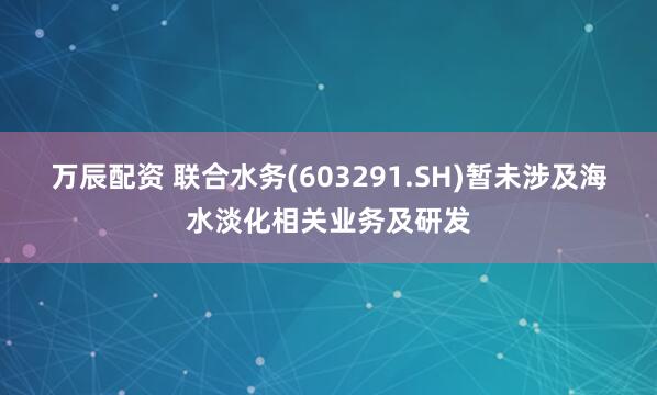 万辰配资 联合水务(603291.SH)暂未涉及海水淡化相关业务及研发