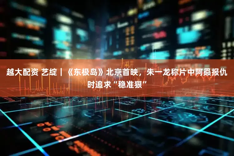 越大配资 艺绽｜《东极岛》北京首映，朱一龙称片中阿赑报仇时追求“稳准狠”