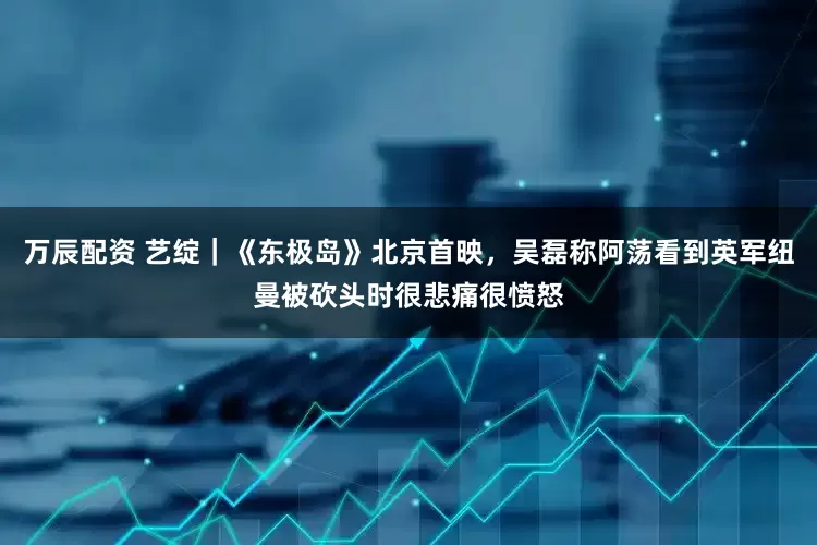 万辰配资 艺绽｜《东极岛》北京首映，吴磊称阿荡看到英军纽曼被砍头时很悲痛很愤怒