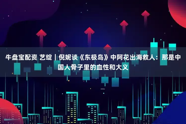 牛盘宝配资 艺绽｜倪妮谈《东极岛》中阿花出海救人：那是中国人骨子里的血性和大义