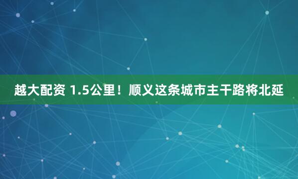 越大配资 1.5公里！顺义这条城市主干路将北延