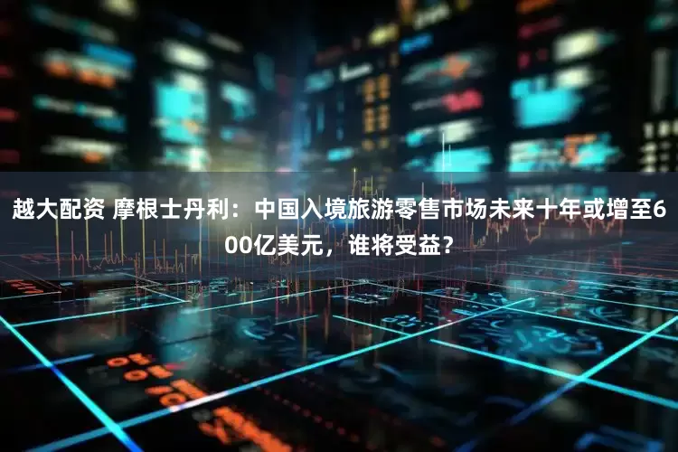 越大配资 摩根士丹利：中国入境旅游零售市场未来十年或增至600亿美元，谁将受益？