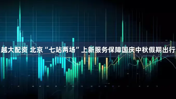 越大配资 北京“七站两场”上新服务保障国庆中秋假期出行
