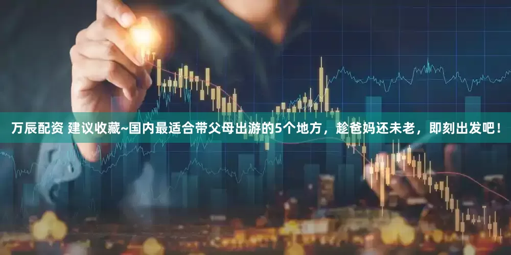 万辰配资 建议收藏~国内最适合带父母出游的5个地方，趁爸妈还未老，即刻出发吧！