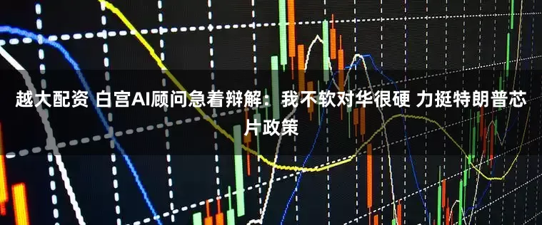 越大配资 白宫AI顾问急着辩解：我不软对华很硬 力挺特朗普芯片政策