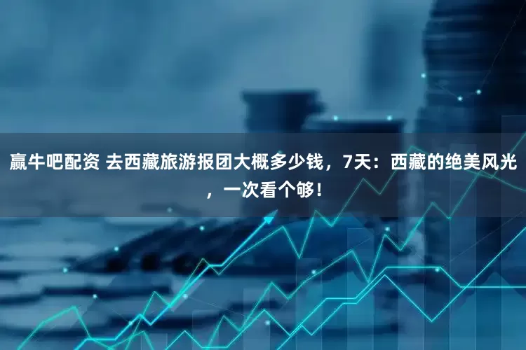 赢牛吧配资 去西藏旅游报团大概多少钱,7天:西藏的绝美风光,一次看个够!