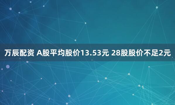 万辰配资 A股平均股价13.53元 28股股价不足2元