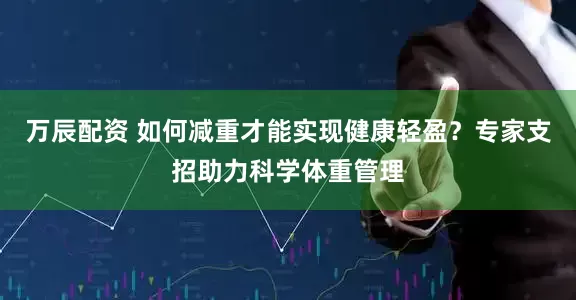 万辰配资 如何减重才能实现健康轻盈？专家支招助力科学体重管理