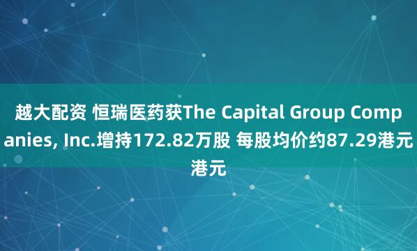 越大配资 恒瑞医药获The Capital Group Companies, Inc.增持172.82万股 每股均价约87.29港元