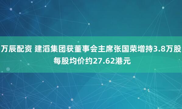 万辰配资 建滔集团获董事会主席张国荣增持3.8万股 每股均价约27.62港元