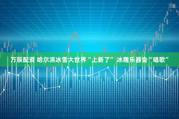 万辰配资 哈尔滨冰雪大世界“上新了” 冰雕乐器会“唱歌”