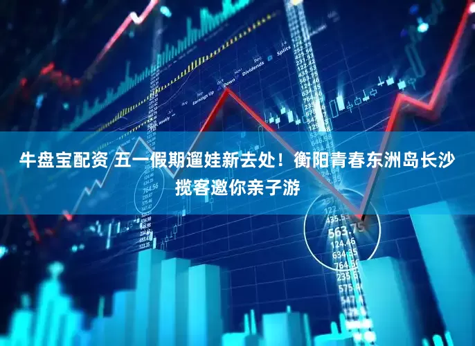 牛盘宝配资 五一假期遛娃新去处！衡阳青春东洲岛长沙揽客邀你亲子游