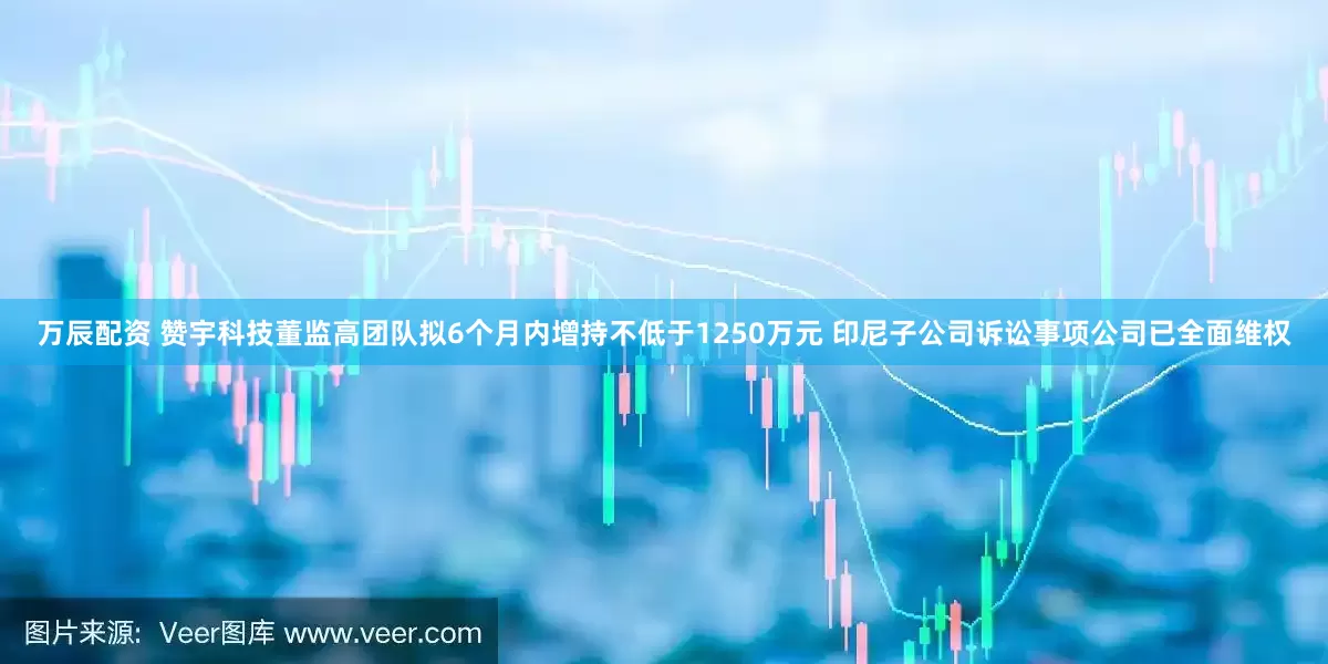 万辰配资 赞宇科技董监高团队拟6个月内增持不低于1250万元 印尼子公司诉讼事项公司已全面维权