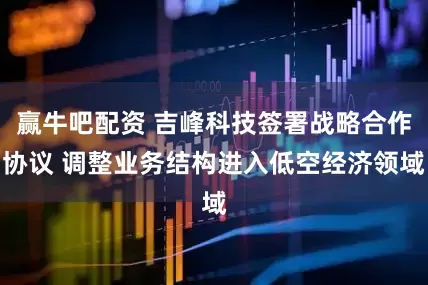 赢牛吧配资 吉峰科技签署战略合作协议 调整业务结构进入低空经济领域