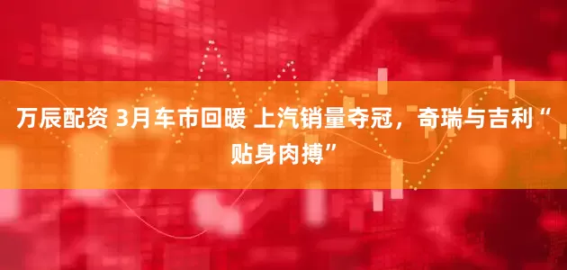 万辰配资 3月车市回暖 上汽销量夺冠，奇瑞与吉利“贴身肉搏”