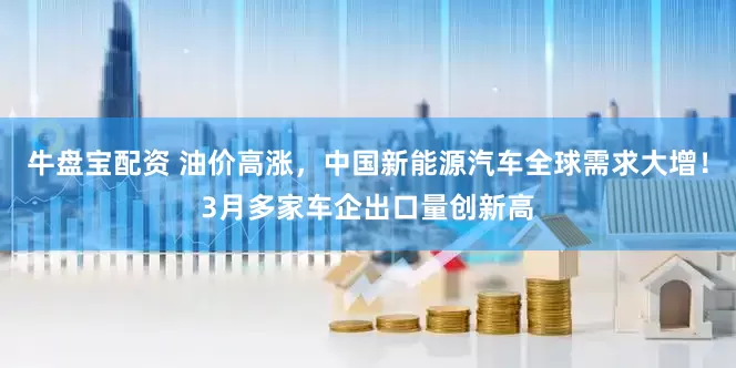 牛盘宝配资 油价高涨，中国新能源汽车全球需求大增！3月多家车企出口量创新高