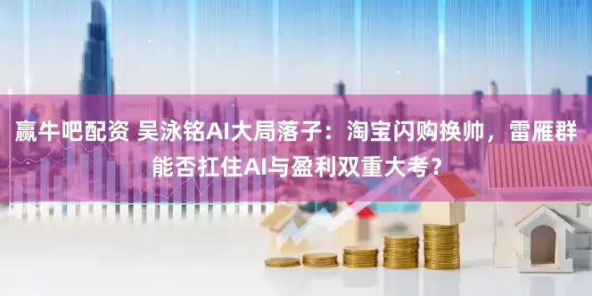 赢牛吧配资 吴泳铭AI大局落子：淘宝闪购换帅，雷雁群能否扛住AI与盈利双重大考？